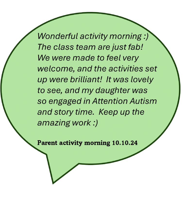 Wonderful activity morning. The class team are just fab! We were made to feel very welcome, and the activities set up were brilliant! It was lovely to see, and my daughter was so engaged in Attention Autism and story time. Keep up the amazing work (smiley face).